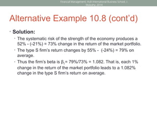 Alternative Example 10.8 (cont’d)
• Solution:
• The systematic risk of the strength of the economy produces a
52% - (-21%) = 73% change in the return of the market portfolio.
• The type S firm’s return changes by 55% - (-24%) = 79% on
average.
• Thus the firm’s beta is βS = 79%/73% = 1.082. That is, each 1%
change in the return of the market portfolio leads to a 1.082%
change in the type S firm’s return on average.
Financial Management; Hult International Business School; J.
Mulcahy; 2014
 