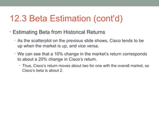 12.3 Beta Estimation (cont'd)
• Estimating Beta from Historical Returns
• As the scatterplot on the previous slide shows, Cisco tends to be
up when the market is up, and vice versa.
• We can see that a 10% change in the market’s return corresponds
to about a 20% change in Cisco’s return.
• Thus, Cisco’s return moves about two for one with the overall market, so
Cisco’s beta is about 2.
 