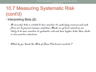 10.7 Measuring Systematic Risk
(cont'd)
• Interpreting Beta (β)
• A security’s beta is related to how sensitive its underlying revenues and cash
flows are to general economic conditions. Stocks in cyclical industries are
likely to be more sensitive to systematic risk and have higher betas than stocks
in less sensitive industries.
• What do you think the Beta of Jones Electrical would be ?
Financial Management; Hult International Business School; J.
Mulcahy; 2014
 