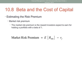 10.8 Beta and the Cost of Capital
• Estimating the Risk Premium
• Market risk premium
• The market risk premium is the reward investors expect to earn for
holding a portfolio with a beta of 1.
[ ]Market Risk Premium = −Mkt fE R r
Financial Management; Hult International Business School; J.
Mulcahy; 2014
 