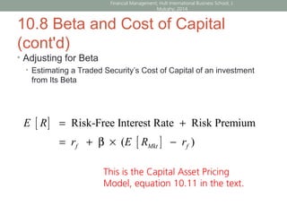 10.8 Beta and Cost of Capital
(cont'd)
• Adjusting for Beta
• Estimating a Traded Security’s Cost of Capital of an investment
from Its Beta
[ ]
[ ]
Risk-Free Interest Rate Risk Premium
( )
= +
= + β × −f Mkt f
E R
r E R r
Financial Management; Hult International Business School; J.
Mulcahy; 2014
This is the Capital Asset Pricing
Model, equation 10.11 in the text.
 