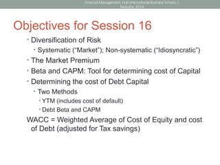 Objectives for Session 16
• Diversification of Risk
• Systematic (“Market”); Non-systematic (“Idiosyncratic”)
• The Market Premium
• Beta and CAPM: Tool for determining cost of Capital
• Determining the cost of Debt Capital
• Two Methods
• YTM (includes cost of default)
• Debt Beta and CAPM
WACC = Weighted Average of Cost of Equity and cost
of Debt (adjusted for Tax savings)
Financial Management; Hult International Business School; J.
Mulcahy; 2014
 