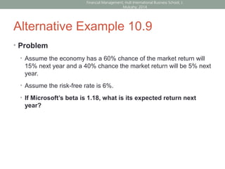 Alternative Example 10.9
• Problem
• Assume the economy has a 60% chance of the market return will
15% next year and a 40% chance the market return will be 5% next
year.
• Assume the risk-free rate is 6%.
• If Microsoft’s beta is 1.18, what is its expected return next
year?
Financial Management; Hult International Business School; J.
Mulcahy; 2014
 