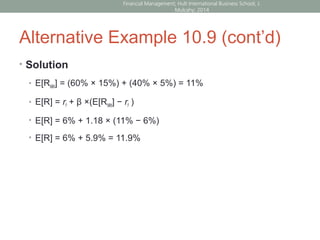 Alternative Example 10.9 (cont’d)
• Solution
• E[RMkt] = (60% × 15%) + (40% × 5%) = 11%
• E[R] = rf + β ×(E[RMkt] − rf )
• E[R] = 6% + 1.18 × (11% − 6%)
• E[R] = 6% + 5.9% = 11.9%
Financial Management; Hult International Business School; J.
Mulcahy; 2014
 