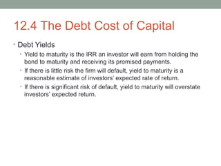 12.4 The Debt Cost of Capital
• Debt Yields
• Yield to maturity is the IRR an investor will earn from holding the
bond to maturity and receiving its promised payments.
• If there is little risk the firm will default, yield to maturity is a
reasonable estimate of investors’ expected rate of return.
• If there is significant risk of default, yield to maturity will overstate
investors’ expected return.
 