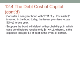 12.4 The Debt Cost of Capital
(cont’d)
• Consider a one-year bond with YTM of y. For each $1
invested in the bond today, the issuer promises to pay
$(1+y) in one year.
• Suppose the bond will default with probability p, in which
case bond holders receive only $(1+y-L), where L is the
expected loss per $1 of debt in the event of default.
 