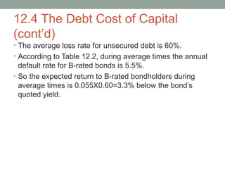 12.4 The Debt Cost of Capital
(cont’d)
• The average loss rate for unsecured debt is 60%.
• According to Table 12.2, during average times the annual
default rate for B-rated bonds is 5.5%.
• So the expected return to B-rated bondholders during
average times is 0.055X0.60=3.3% below the bond’s
quoted yield.
 