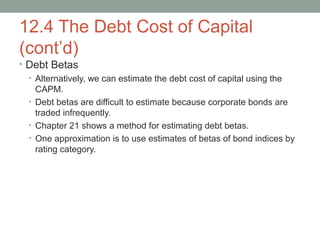 12.4 The Debt Cost of Capital
(cont’d)
• Debt Betas
• Alternatively, we can estimate the debt cost of capital using the
CAPM.
• Debt betas are difficult to estimate because corporate bonds are
traded infrequently.
• Chapter 21 shows a method for estimating debt betas.
• One approximation is to use estimates of betas of bond indices by
rating category.
 