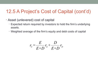 12.5 A Project’s Cost of Capital (cont’d)
• Asset (unlevered) cost of capital
• Expected return required by investors to hold the firm’s underlying
assets.
• Weighted average of the firm’s equity and debt costs of capital
U E D
E D
r = r + r
E+D E+D
 
