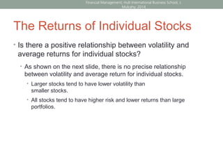 The Returns of Individual Stocks
• Is there a positive relationship between volatility and
average returns for individual stocks?
• As shown on the next slide, there is no precise relationship
between volatility and average return for individual stocks.
• Larger stocks tend to have lower volatility than
smaller stocks.
• All stocks tend to have higher risk and lower returns than large
portfolios.
Financial Management; Hult International Business School; J.
Mulcahy; 2014
 