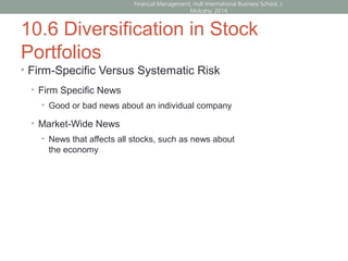 10.6 Diversification in Stock
Portfolios
• Firm-Specific Versus Systematic Risk
• Firm Specific News
• Good or bad news about an individual company
• Market-Wide News
• News that affects all stocks, such as news about
the economy
Financial Management; Hult International Business School; J.
Mulcahy; 2014
 