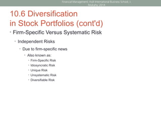 10.6 Diversification
in Stock Portfolios (cont'd)
• Firm-Specific Versus Systematic Risk
• Independent Risks
• Due to firm-specific news
• Also known as:
• Firm-Specific Risk
• Idiosyncratic Risk
• Unique Risk
• Unsystematic Risk
• Diversifiable Risk
Financial Management; Hult International Business School; J.
Mulcahy; 2014
 