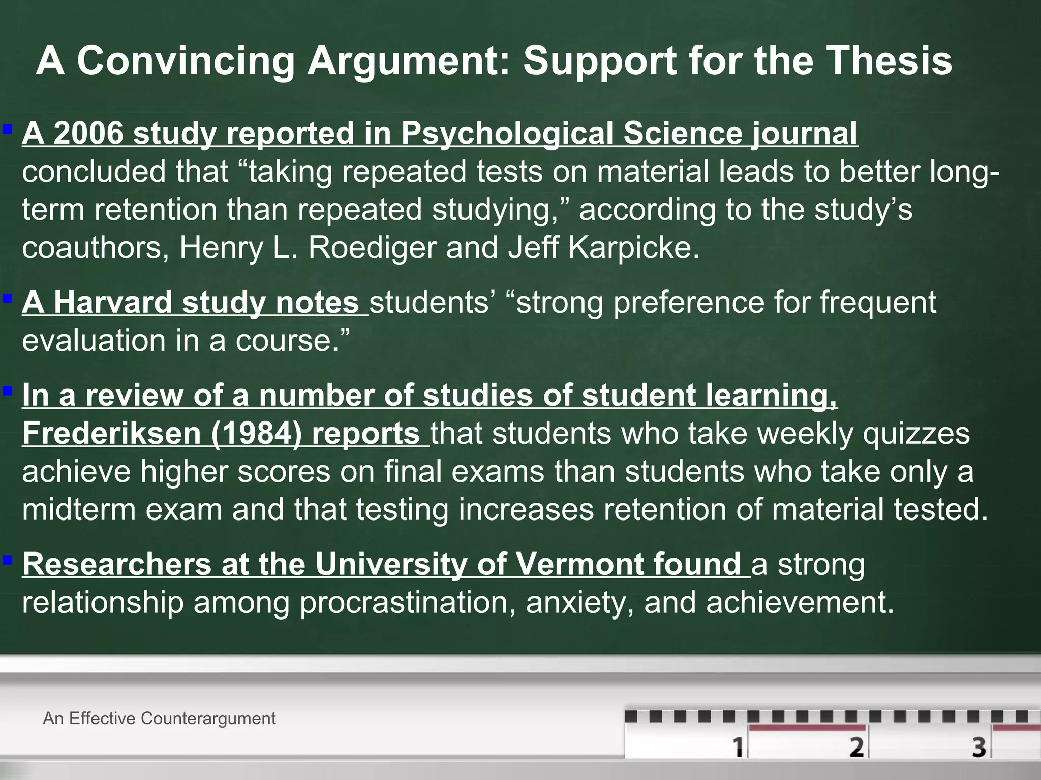 A Convincing Argument: Support for the Thesis
 A 2006 study reported in Psychological Science journal
concluded that “taking repeated tests on material leads to better long-
term retention than repeated studying,” according to the study’s
coauthors, Henry L. Roediger and Jeff Karpicke.
 A Harvard study notes students’ “strong preference for frequent
evaluation in a course.”
 In a review of a number of studies of student learning,
Frederiksen (1984) reports that students who take weekly quizzes
achieve higher scores on final exams than students who take only a
midterm exam and that testing increases retention of material tested.
 Researchers at the University of Vermont found a strong
relationship among procrastination, anxiety, and achievement.
An Effective Counterargument
 
