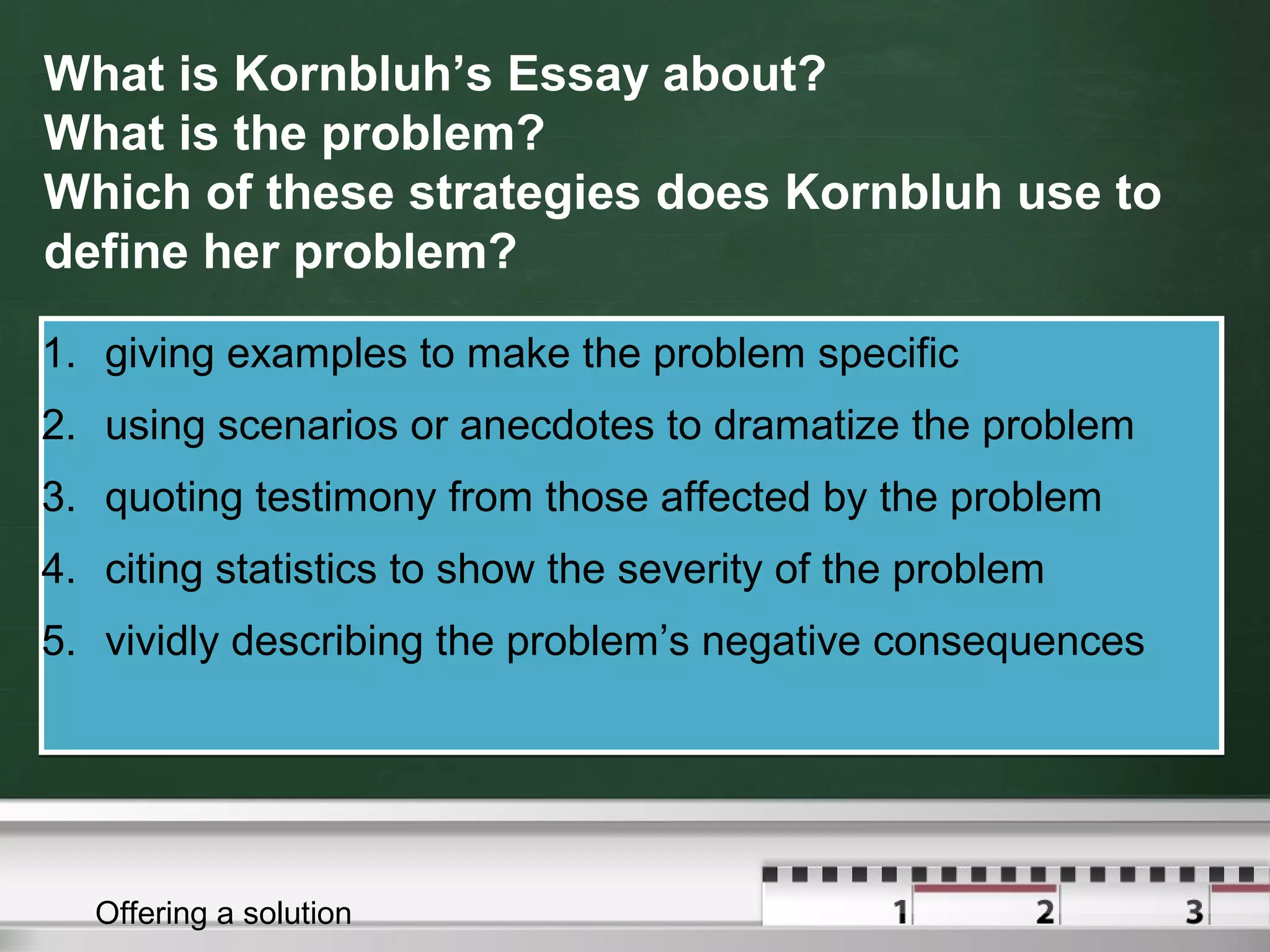 What is Kornbluh’s Essay about?
What is the problem?
Which of these strategies does Kornbluh use to
define her problem?
1. giving examples to make the problem specific
2. using scenarios or anecdotes to dramatize the problem
3. quoting testimony from those affected by the problem
4. citing statistics to show the severity of the problem
5. vividly describing the problem’s negative consequences
1. giving examples to make the problem specific
2. using scenarios or anecdotes to dramatize the problem
3. quoting testimony from those affected by the problem
4. citing statistics to show the severity of the problem
5. vividly describing the problem’s negative consequences
Offering a solution
 