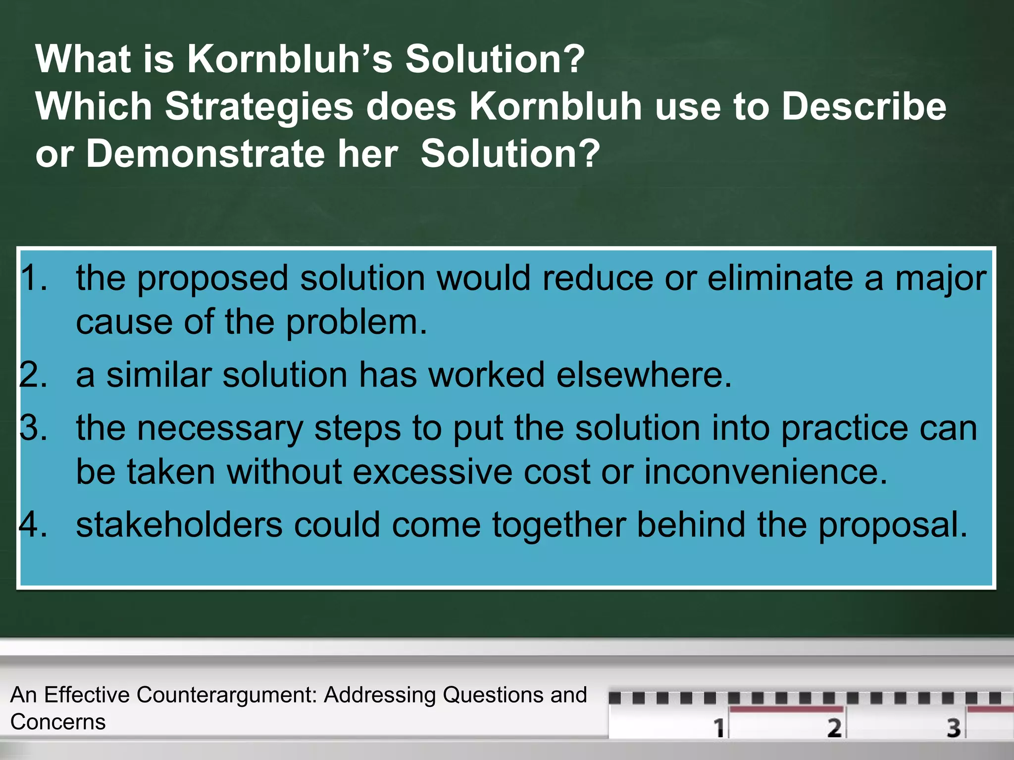 What is Kornbluh’s Solution?
Which Strategies does Kornbluh use to Describe
or Demonstrate her Solution?
1. the proposed solution would reduce or eliminate a major
cause of the problem.
2. a similar solution has worked elsewhere.
3. the necessary steps to put the solution into practice can
be taken without excessive cost or inconvenience.
4. stakeholders could come together behind the proposal.
1. the proposed solution would reduce or eliminate a major
cause of the problem.
2. a similar solution has worked elsewhere.
3. the necessary steps to put the solution into practice can
be taken without excessive cost or inconvenience.
4. stakeholders could come together behind the proposal.
An Effective Counterargument: Addressing Questions and
Concerns
 