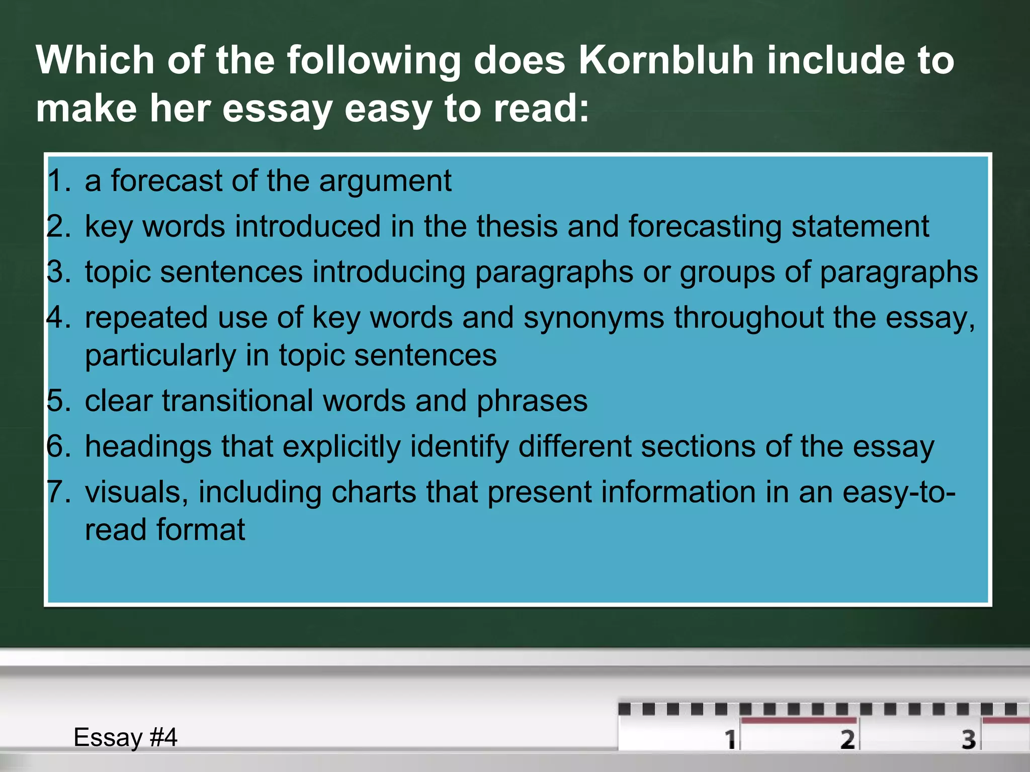 Which of the following does Kornbluh include to
make her essay easy to read:
1. a forecast of the argument
2. key words introduced in the thesis and forecasting statement
3. topic sentences introducing paragraphs or groups of paragraphs
4. repeated use of key words and synonyms throughout the essay,
particularly in topic sentences
5. clear transitional words and phrases
6. headings that explicitly identify different sections of the essay
7. visuals, including charts that present information in an easy-to-
read format
1. a forecast of the argument
2. key words introduced in the thesis and forecasting statement
3. topic sentences introducing paragraphs or groups of paragraphs
4. repeated use of key words and synonyms throughout the essay,
particularly in topic sentences
5. clear transitional words and phrases
6. headings that explicitly identify different sections of the essay
7. visuals, including charts that present information in an easy-to-
read format
Essay #4
 