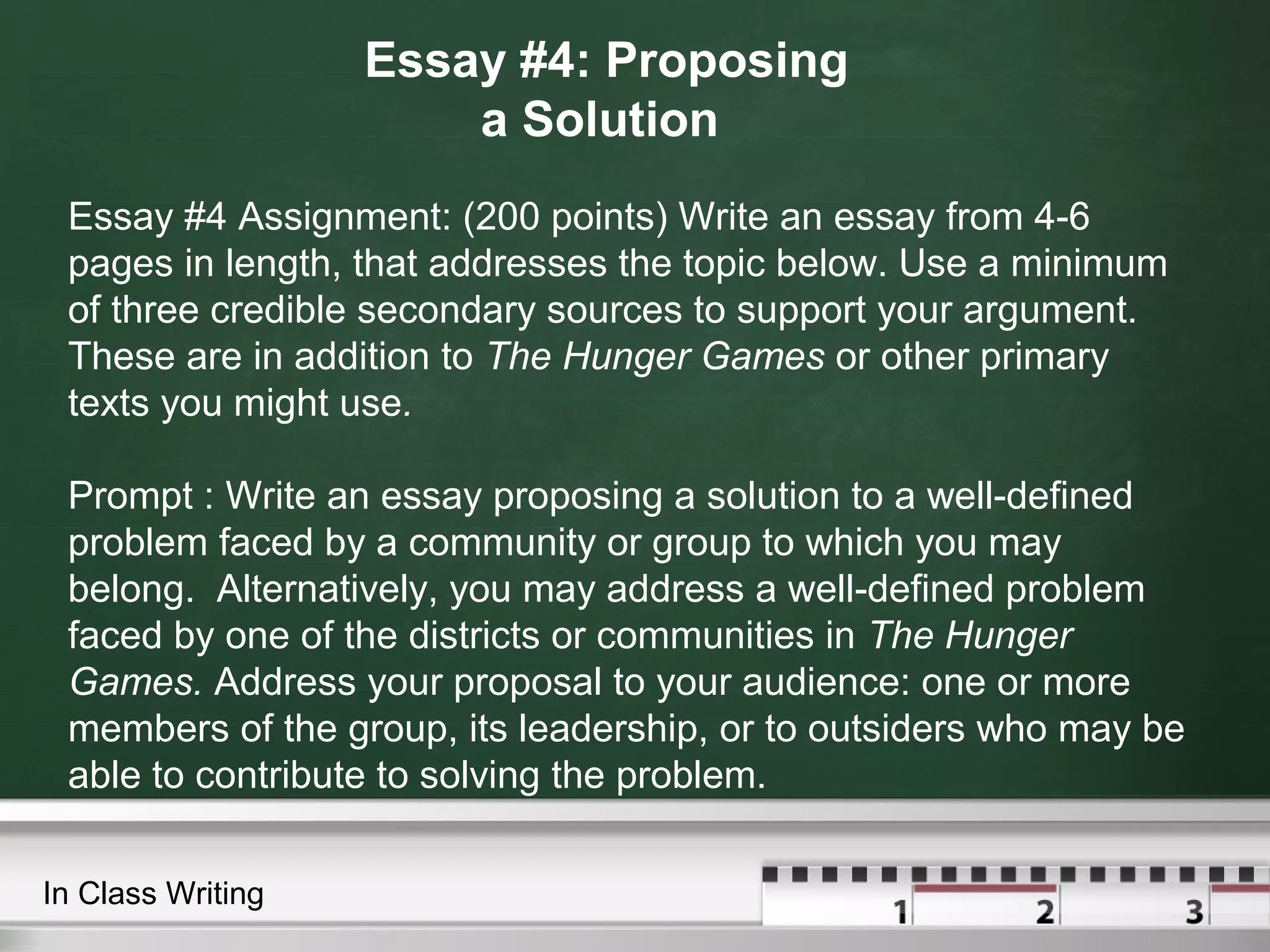 Essay #4: Proposing
a Solution
Essay #4 Assignment: (200 points) Write an essay from 4-6
pages in length, that addresses the topic below. Use a minimum
of three credible secondary sources to support your argument.
These are in addition to The Hunger Games or other primary
texts you might use.
Prompt : Write an essay proposing a solution to a well-defined
problem faced by a community or group to which you may
belong. Alternatively, you may address a well-defined problem
faced by one of the districts or communities in The Hunger
Games. Address your proposal to your audience: one or more
members of the group, its leadership, or to outsiders who may be
able to contribute to solving the problem.
In Class Writing
 