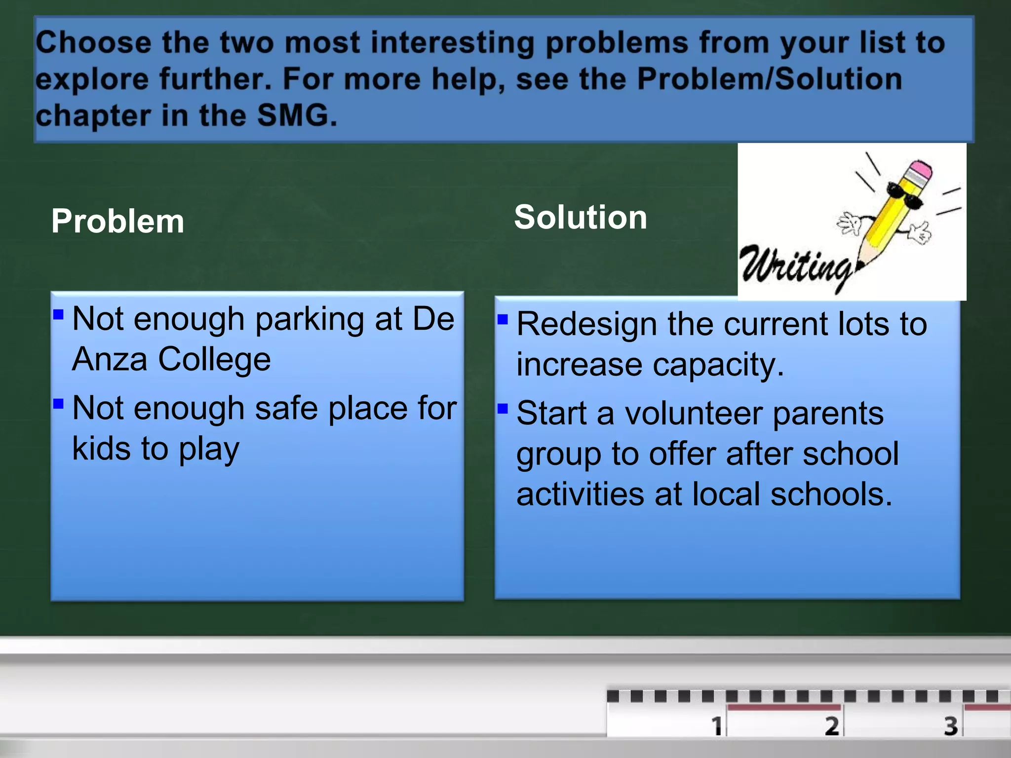 Problem
 Not enough parking at De
Anza College
 Not enough safe place for
kids to play
Solution
 Redesign the current lots to
increase capacity.
 Start a volunteer parents
group to offer after school
activities at local schools.
 
