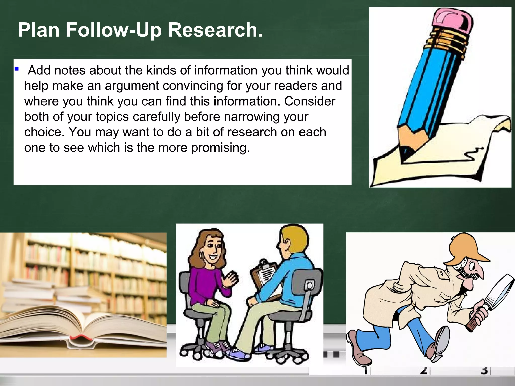 Plan Follow-Up Research.
 Add notes about the kinds of information you think would
help make an argument convincing for your readers and
where you think you can find this information. Consider
both of your topics carefully before narrowing your
choice. You may want to do a bit of research on each
one to see which is the more promising.
 
