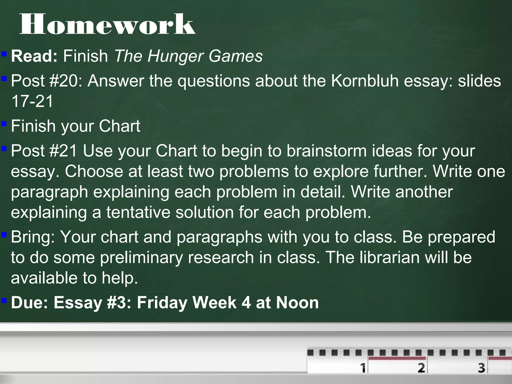 Homework
 Read: Finish The Hunger Games
 Post #20: Answer the questions about the Kornbluh essay: slides
17-21
 Finish your Chart
 Post #21 Use your Chart to begin to brainstorm ideas for your
essay. Choose at least two problems to explore further. Write one
paragraph explaining each problem in detail. Write another
explaining a tentative solution for each problem.
 Bring: Your chart and paragraphs with you to class. Be prepared
to do some preliminary research in class. The librarian will be
available to help.
 Due: Essay #3: Friday Week 4 at Noon
 