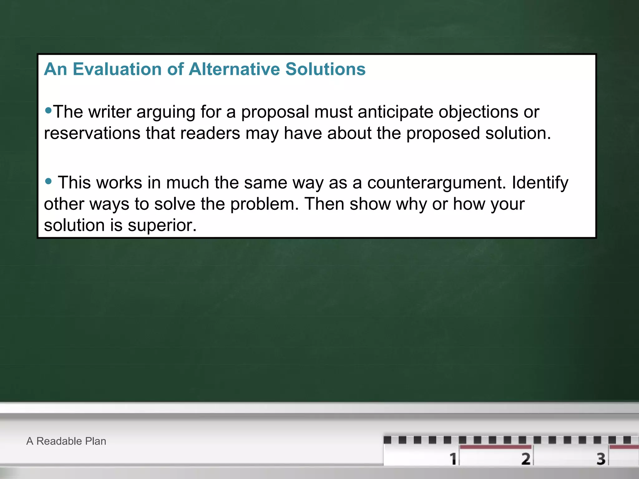 A Readable Plan
An Evaluation of Alternative Solutions
•The writer arguing for a proposal must anticipate objections or
reservations that readers may have about the proposed solution.
• This works in much the same way as a counterargument. Identify
other ways to solve the problem. Then show why or how your
solution is superior.
 