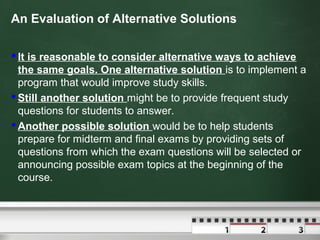 An Evaluation of Alternative Solutions
 It is reasonable to consider alternative ways to achieve
the same goals. One alternative solution is to implement a
program that would improve study skills.
 Still another solution might be to provide frequent study
questions for students to answer.
 Another possible solution would be to help students
prepare for midterm and final exams by providing sets of
questions from which the exam questions will be selected or
announcing possible exam topics at the beginning of the
course.
 