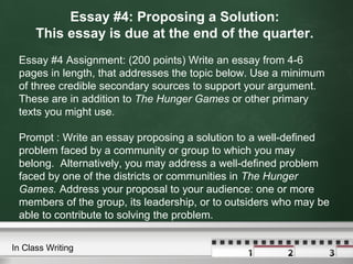 Essay #4: Proposing a Solution:
This essay is due at the end of the quarter.
Essay #4 Assignment: (200 points) Write an essay from 4-6
pages in length, that addresses the topic below. Use a minimum
of three credible secondary sources to support your argument.
These are in addition to The Hunger Games or other primary
texts you might use.
Prompt : Write an essay proposing a solution to a well-defined
problem faced by a community or group to which you may
belong. Alternatively, you may address a well-defined problem
faced by one of the districts or communities in The Hunger
Games. Address your proposal to your audience: one or more
members of the group, its leadership, or to outsiders who may be
able to contribute to solving the problem.
In Class Writing
 