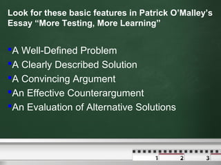 Look for these basic features in Patrick O’Malley’s
Essay “More Testing, More Learning”
A Well-Defined Problem
A Clearly Described Solution
A Convincing Argument
An Effective Counterargument
An Evaluation of Alternative Solutions
 