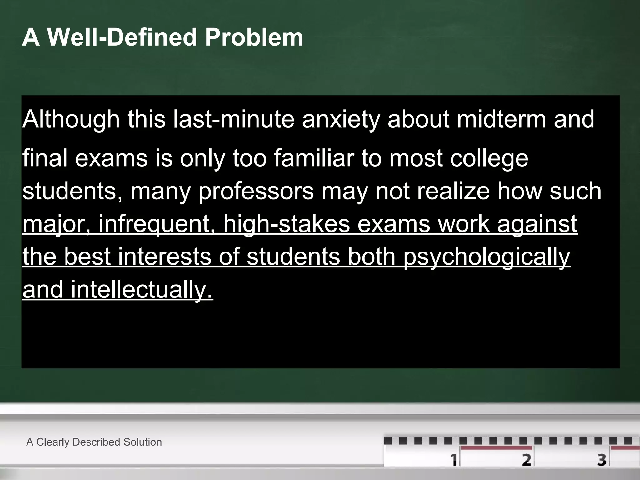 A Well-Defined Problem
Although this last-minute anxiety about midterm and
final exams is only too familiar to most college
students, many professors may not realize how such
major, infrequent, high-stakes exams work against
the best interests of students both psychologically
and intellectually.
A Clearly Described Solution
 