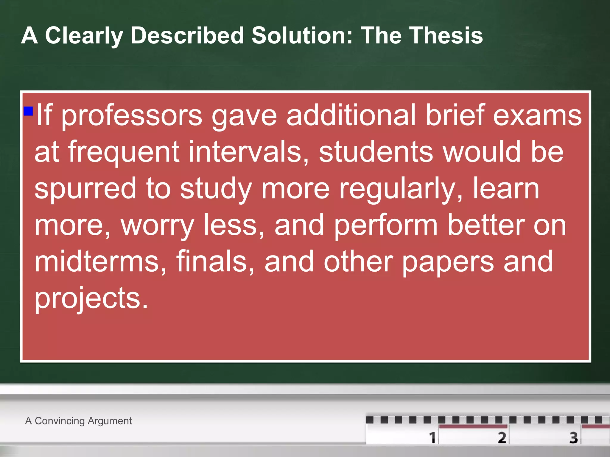 A Clearly Described Solution: The Thesis
If professors gave additional brief exams
at frequent intervals, students would be
spurred to study more regularly, learn
more, worry less, and perform better on
midterms, finals, and other papers and
projects.
If professors gave additional brief exams
at frequent intervals, students would be
spurred to study more regularly, learn
more, worry less, and perform better on
midterms, finals, and other papers and
projects.
A Convincing Argument
 