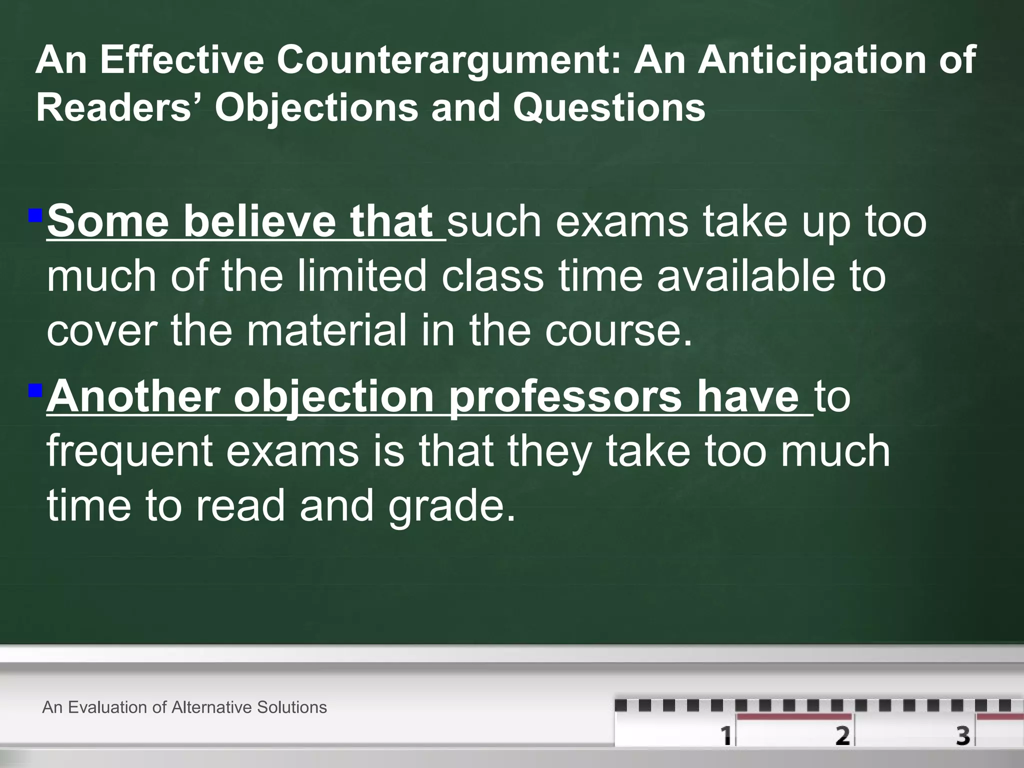 An Effective Counterargument: An Anticipation of
Readers’ Objections and Questions
Some believe that such exams take up too
much of the limited class time available to
cover the material in the course.
Another objection professors have to
frequent exams is that they take too much
time to read and grade.
An Evaluation of Alternative Solutions
 