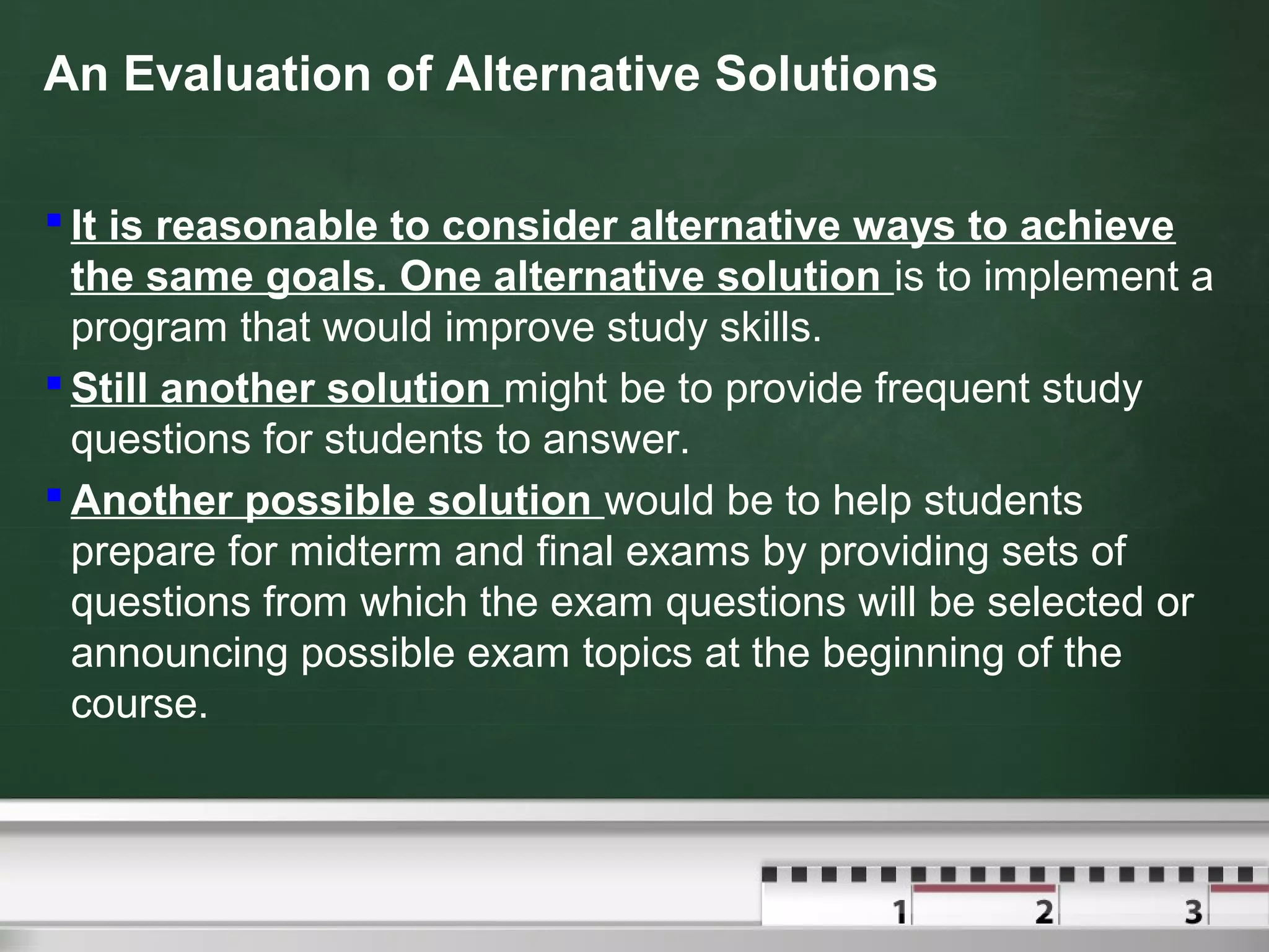 An Evaluation of Alternative Solutions
 It is reasonable to consider alternative ways to achieve
the same goals. One alternative solution is to implement a
program that would improve study skills.
 Still another solution might be to provide frequent study
questions for students to answer.
 Another possible solution would be to help students
prepare for midterm and final exams by providing sets of
questions from which the exam questions will be selected or
announcing possible exam topics at the beginning of the
course.
 