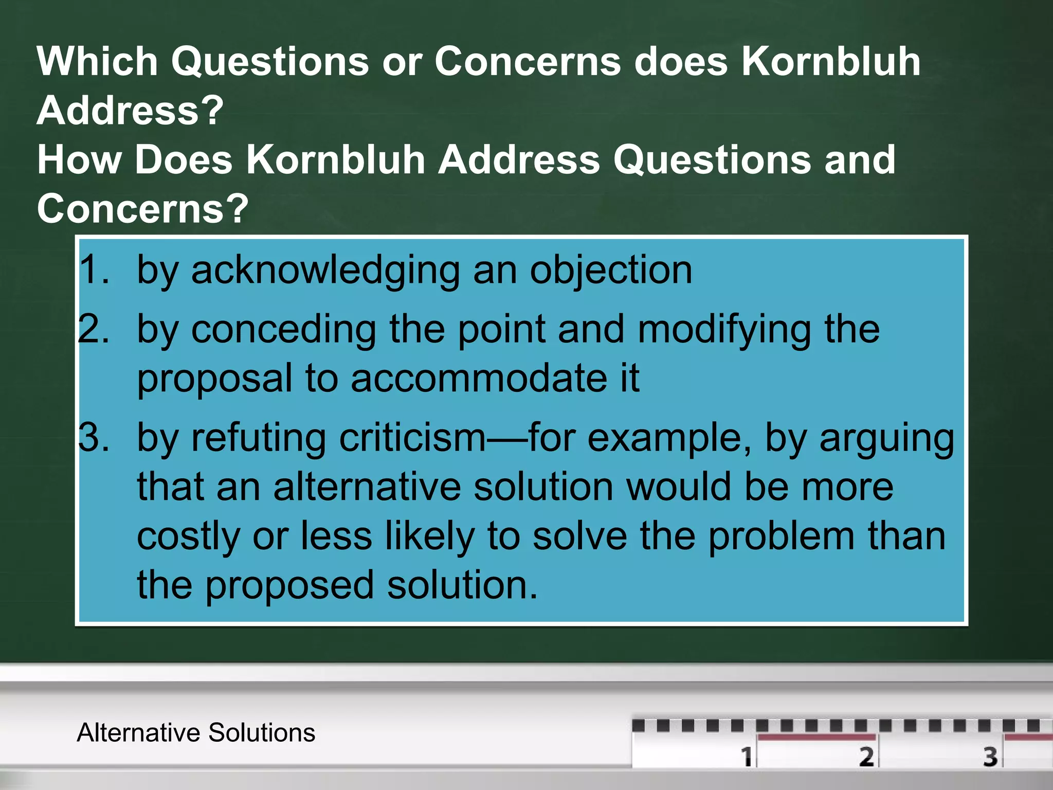 Which Questions or Concerns does Kornbluh
Address?
How Does Kornbluh Address Questions and
Concerns?
1. by acknowledging an objection
2. by conceding the point and modifying the
proposal to accommodate it
3. by refuting criticism—for example, by arguing
that an alternative solution would be more
costly or less likely to solve the problem than
the proposed solution.
1. by acknowledging an objection
2. by conceding the point and modifying the
proposal to accommodate it
3. by refuting criticism—for example, by arguing
that an alternative solution would be more
costly or less likely to solve the problem than
the proposed solution.
Alternative Solutions
 