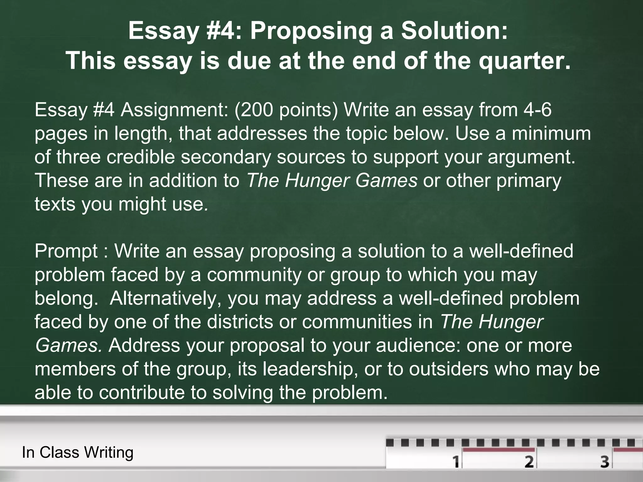 Essay #4: Proposing a Solution:
This essay is due at the end of the quarter.
Essay #4 Assignment: (200 points) Write an essay from 4-6
pages in length, that addresses the topic below. Use a minimum
of three credible secondary sources to support your argument.
These are in addition to The Hunger Games or other primary
texts you might use.
Prompt : Write an essay proposing a solution to a well-defined
problem faced by a community or group to which you may
belong. Alternatively, you may address a well-defined problem
faced by one of the districts or communities in The Hunger
Games. Address your proposal to your audience: one or more
members of the group, its leadership, or to outsiders who may be
able to contribute to solving the problem.
In Class Writing
 