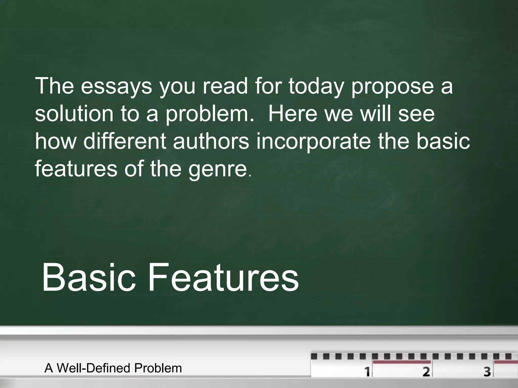 Basic Features
The essays you read for today propose a
solution to a problem. Here we will see
how different authors incorporate the basic
features of the genre.
A Well-Defined Problem
 