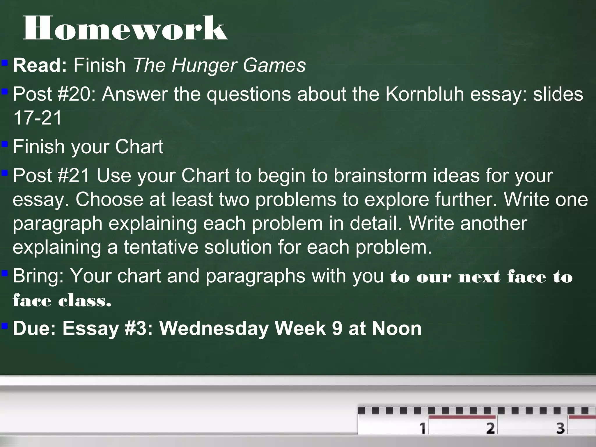 Homework
 Read: Finish The Hunger Games
 Post #20: Answer the questions about the Kornbluh essay: slides
17-21
 Finish your Chart
 Post #21 Use your Chart to begin to brainstorm ideas for your
essay. Choose at least two problems to explore further. Write one
paragraph explaining each problem in detail. Write another
explaining a tentative solution for each problem.
 Bring: Your chart and paragraphs with you to our next face to
face class.
 Due: Essay #3: Wednesday Week 9 at Noon
 