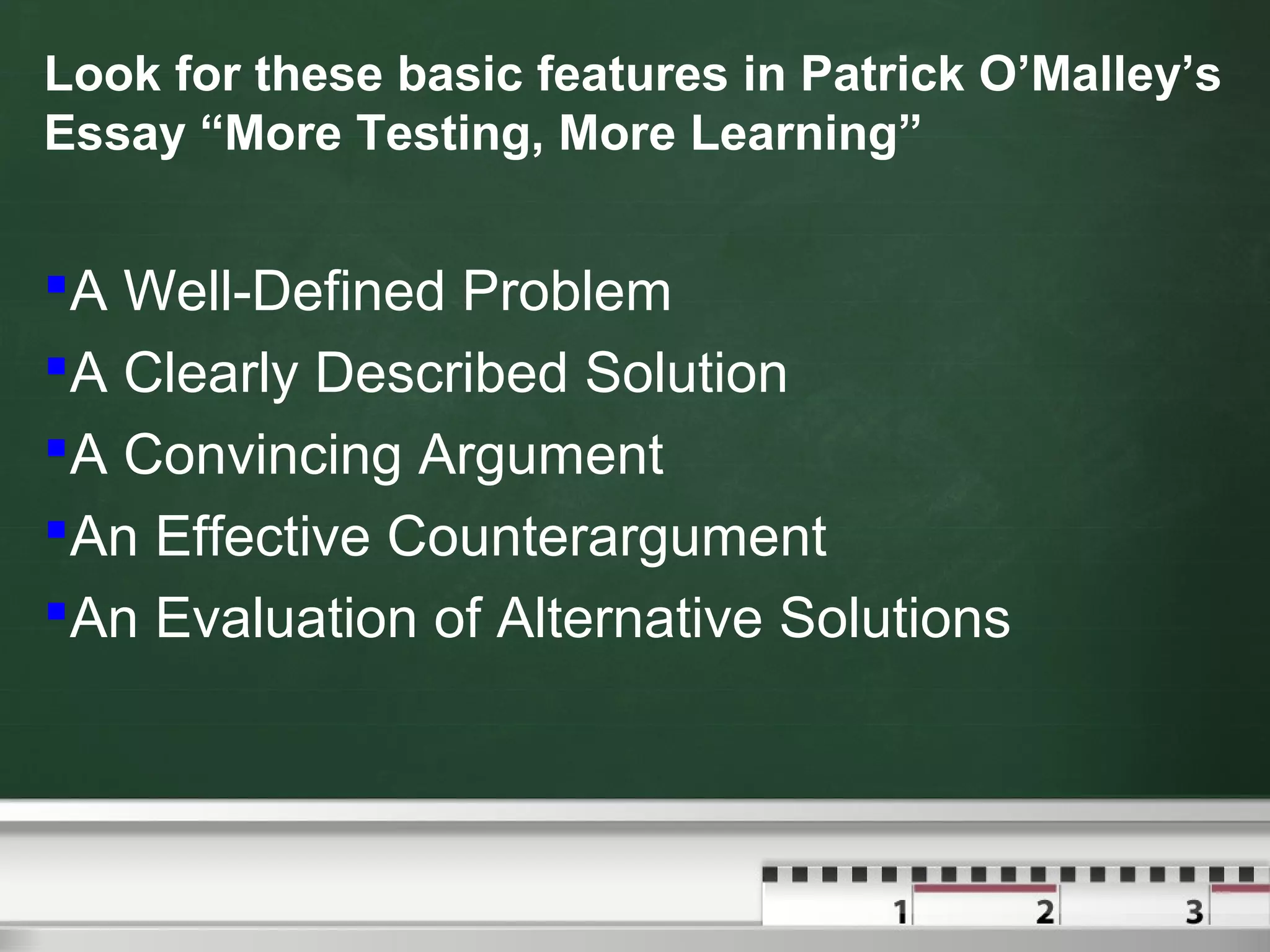 Look for these basic features in Patrick O’Malley’s
Essay “More Testing, More Learning”
A Well-Defined Problem
A Clearly Described Solution
A Convincing Argument
An Effective Counterargument
An Evaluation of Alternative Solutions
 