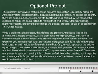 Here comes your footer  Page 23
The problem: In the wake of the surprise outcome on Election Day, nearly half of the
American voters feel despondent, disgusted, betrayed, or afraid. All across the country
there are citizen-led efforts underway to heal the divides created by the presidential
election, to repair the social fabric, to restore trust and civility. Others are rioting,
planning protests, endeavoring to change the political process, or talk of seceding from
The United States.
Write a problem solution essay that defines the problem Americans face in the
aftermath of a deeply contentious and bitter race to the presidency; then, offer a
specific solution to solve at least one problem apparent in our current situation. For
example, you might discuss what the nation’s next leader can do to help knit America
back together and restore confidence in the office. Or you could approach the solution
by focusing on how anxious liberals might manage their post-election anger, sadness,
and fear? How should conservatives and Trump supporters move forward? There are
many ways to approach solving this problem, so feel free to be creative, but it might be
more manageable for you address how to solve one of the issues born of the election
results rather than all of them.
Optional Prompt
 