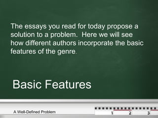 Basic Features
The essays you read for today propose a
solution to a problem. Here we will see
how different authors incorporate the basic
features of the genre.
A Well-Defined Problem
 