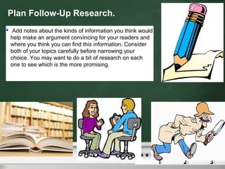 Plan Follow-Up Research.
 Add notes about the kinds of information you think would
help make an argument convincing for your readers and
where you think you can find this information. Consider
both of your topics carefully before narrowing your
choice. You may want to do a bit of research on each
one to see which is the more promising.
 