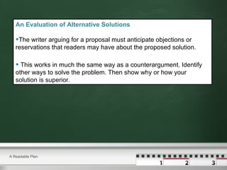 A Readable Plan
An Evaluation of Alternative Solutions
•The writer arguing for a proposal must anticipate objections or
reservations that readers may have about the proposed solution.
• This works in much the same way as a counterargument. Identify
other ways to solve the problem. Then show why or how your
solution is superior.
 