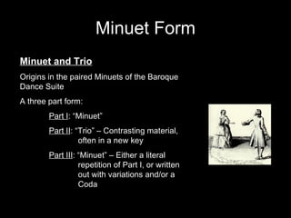 Minuet Form Minuet and Trio Origins in the paired Minuets of the Baroque Dance Suite A three part form: Part I : “Minuet” Part II : “Trio” – Contrasting material,  often in a new key Part III : “Minuet” – Either a literal  repetition of Part I, or written  out with variations and/or a  Coda 