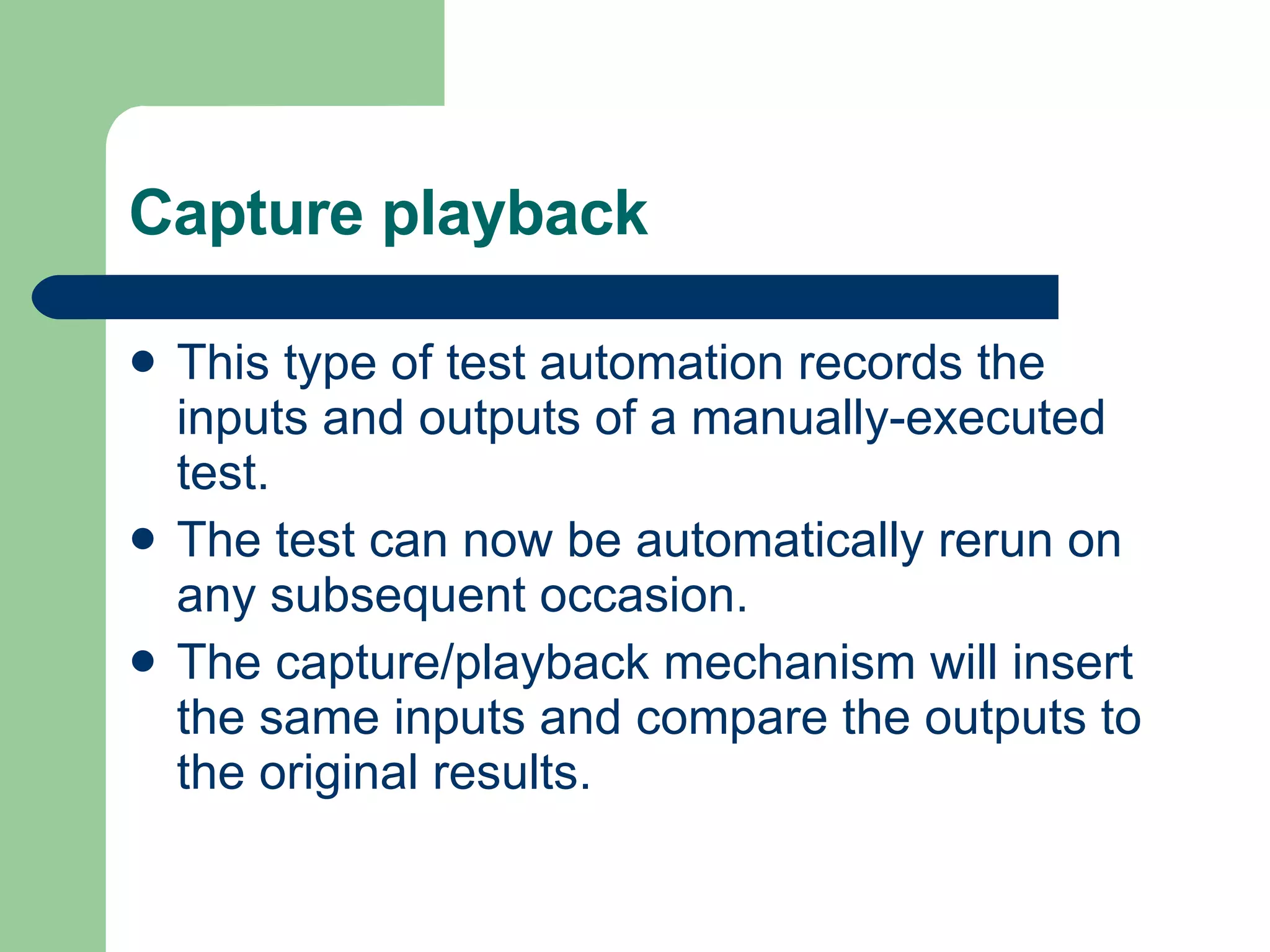 Capture playback This type of test automation records the inputs and outputs of a manually-executed test. The test can now be automatically rerun on any subsequent occasion. The capture/playback mechanism will insert the same inputs and compare the outputs to the original results. 