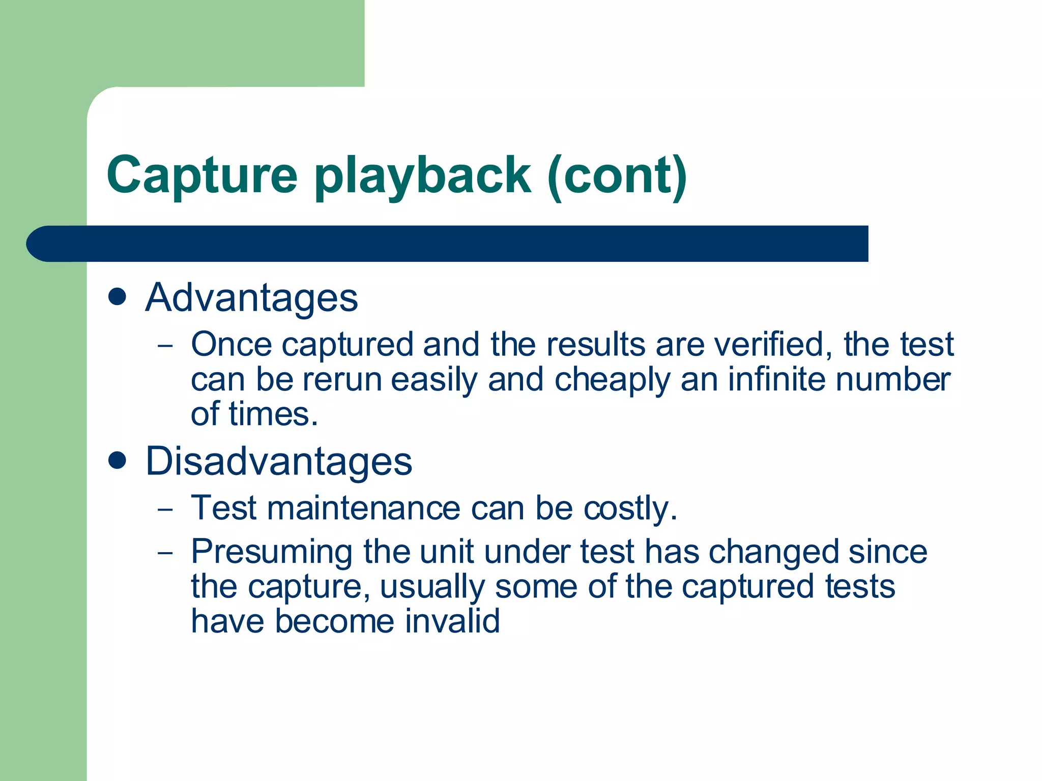 Capture playback (cont) Advantages Once captured and the results are verified, the test can be rerun easily and cheaply an infinite number of times. Disadvantages Test maintenance can be costly.  Presuming the unit under test has changed since the capture, usually some of the captured tests have become invalid  