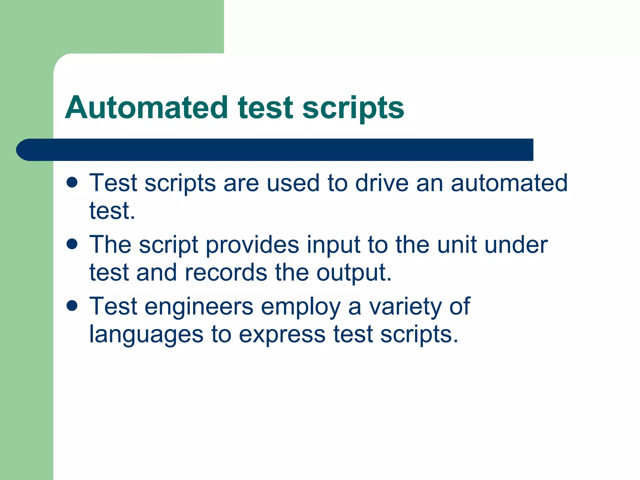 Automated test scripts  Test scripts are used to drive an automated test.  The script provides input to the unit under test and records the output.  Test engineers employ a variety of languages to express test scripts.  