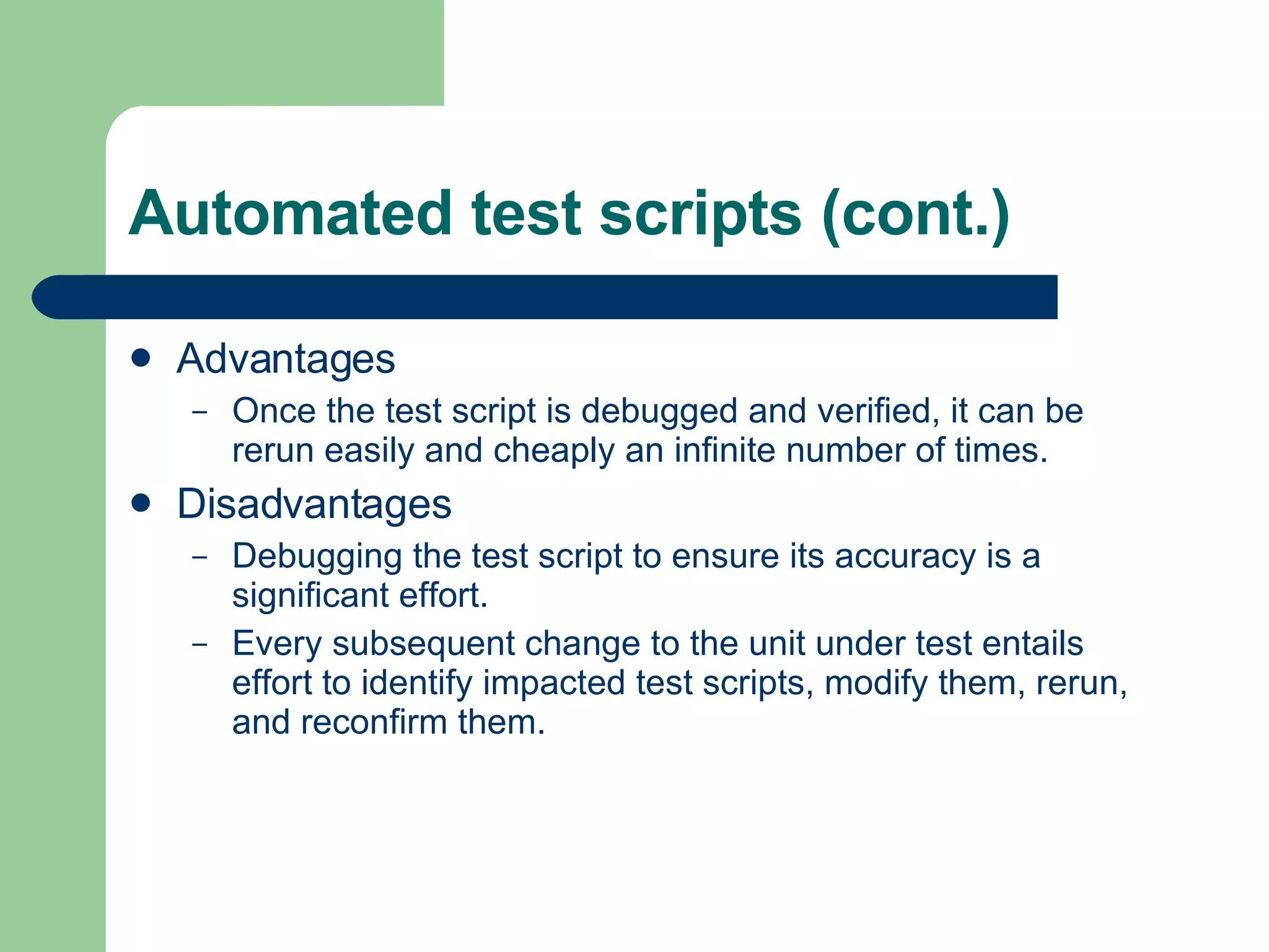 Automated test scripts (cont.) Advantages Once the test script is debugged and verified, it can be rerun easily and cheaply an infinite number of times. Disadvantages Debugging the test script to ensure its accuracy is a significant effort.  Every subsequent change to the unit under test entails effort to identify impacted test scripts, modify them, rerun, and reconfirm them.  
