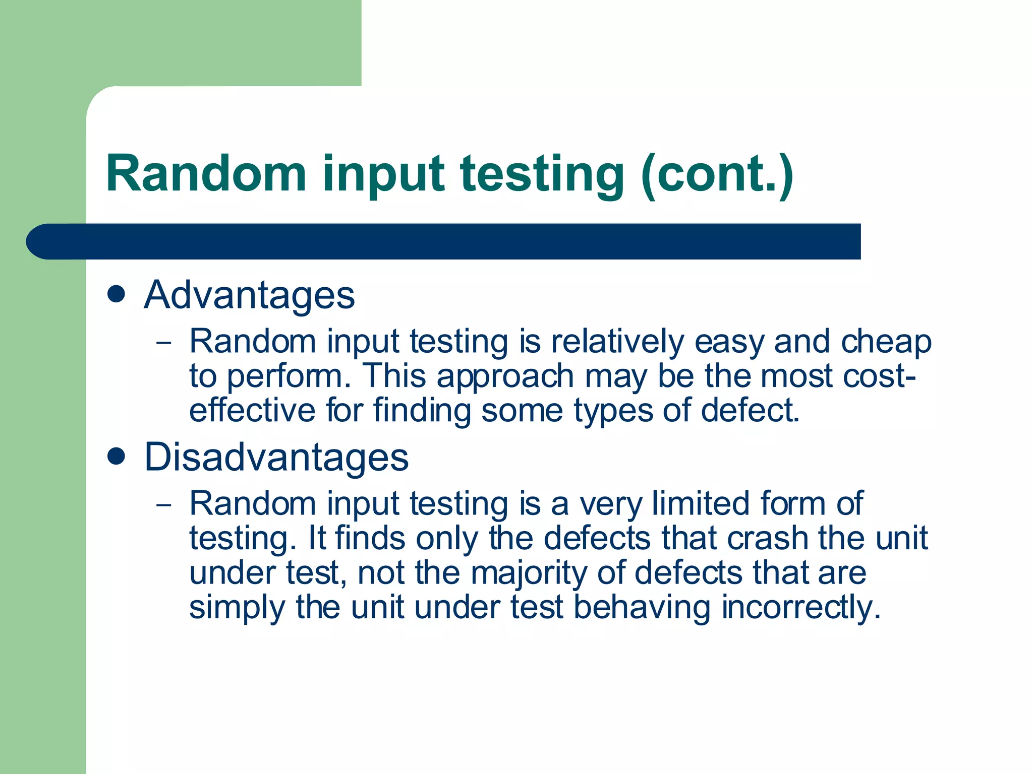 Random input testing (cont.) Advantages Random input testing is relatively easy and cheap to perform. This approach may be the most cost-effective for finding some types of defect. Disadvantages Random input testing is a very limited form of testing. It finds only the defects that crash the unit under test, not the majority of defects that are simply the unit under test behaving incorrectly. 