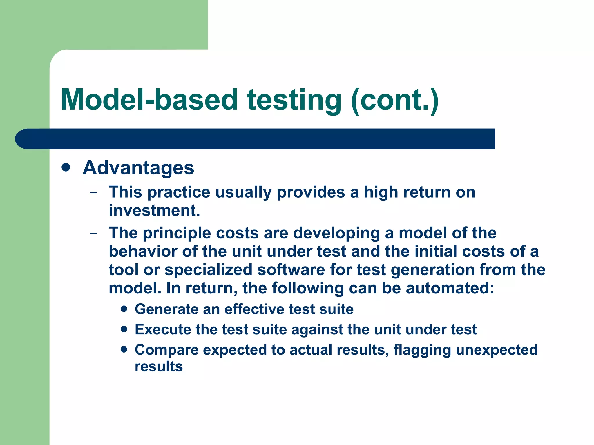 Model-based testing (cont.) Advantages This practice usually provides a high return on investment.  The principle costs are developing a model of the behavior of the unit under test and the initial costs of a tool or specialized software for test generation from the model. In return, the following can be automated: Generate an effective test suite  Execute the test suite against the unit under test  Compare expected to actual results, flagging unexpected results  
