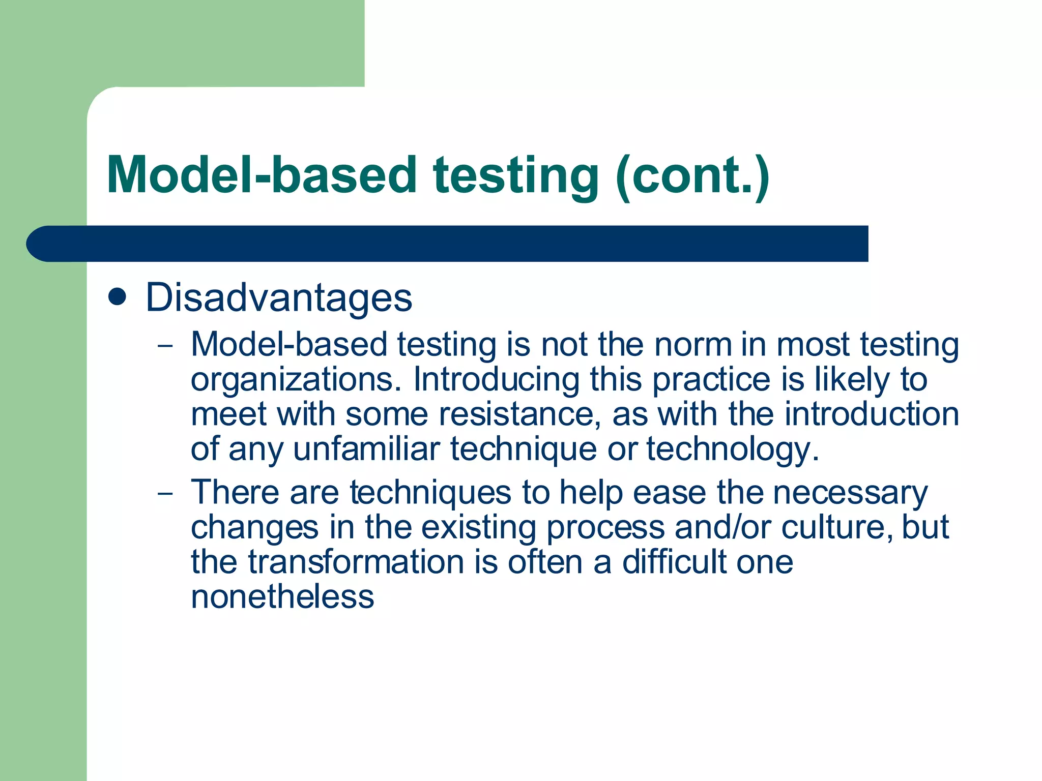 Model-based testing (cont.) Disadvantages Model-based testing is not the norm in most testing organizations. Introducing this practice is likely to meet with some resistance, as with the introduction of any unfamiliar technique or technology.  There are techniques to help ease the necessary changes in the existing process and/or culture, but the transformation is often a difficult one nonetheless 
