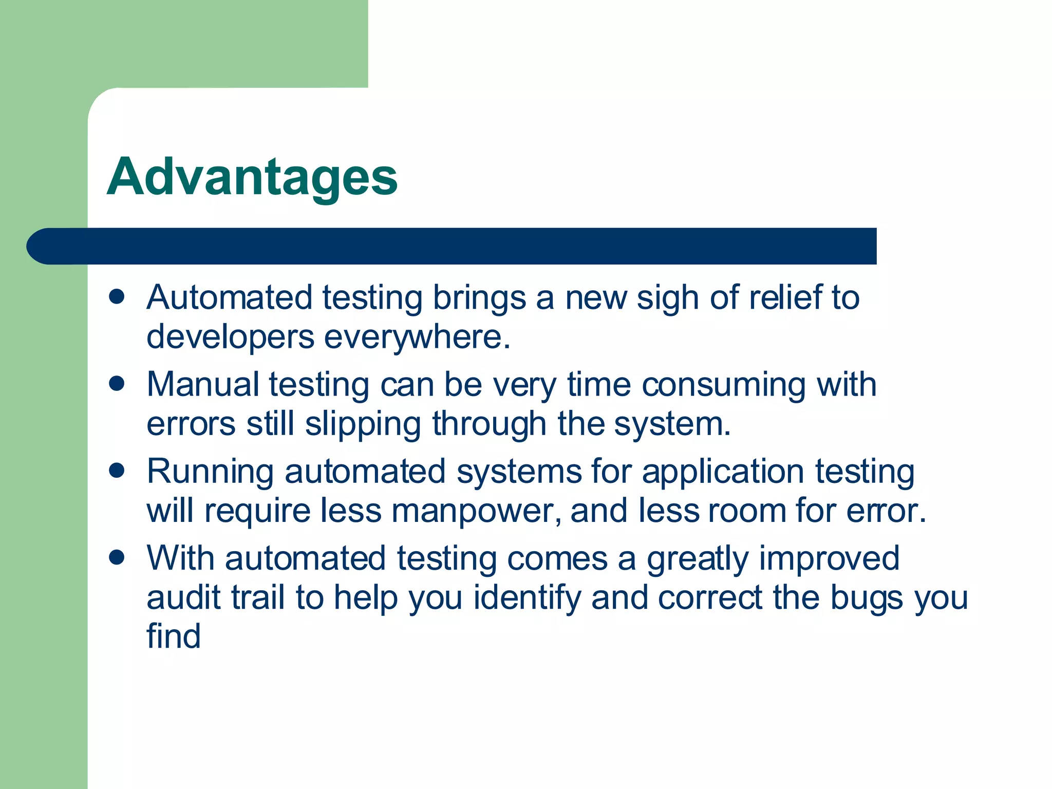 Advantages Automated testing brings a new sigh of relief to developers everywhere.  Manual testing can be very time consuming with errors still slipping through the system.  Running automated systems for application testing will require less manpower, and less room for error.  With automated testing comes a greatly improved audit trail to help you identify and correct the bugs you find  